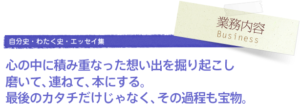 業務内容 Business／自分史・わたく史・エッセイ集　心の中に積み重なった想い出を掘り起こし磨いて、連ねて、本にする。最後のカタチだけじゃなく、その過程も宝物。