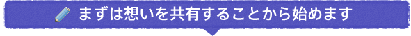 まずは想いを共有することから始めます